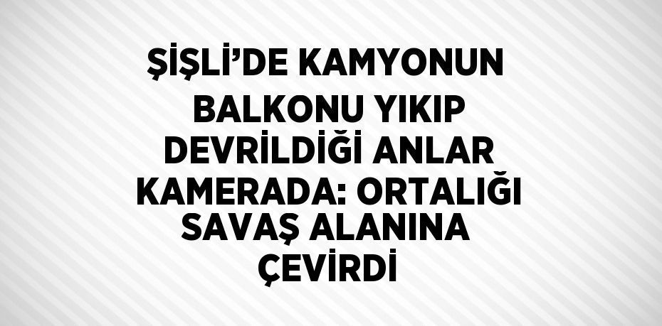 ŞİŞLİ’DE KAMYONUN BALKONU YIKIP DEVRİLDİĞİ ANLAR KAMERADA: ORTALIĞI SAVAŞ ALANINA ÇEVİRDİ