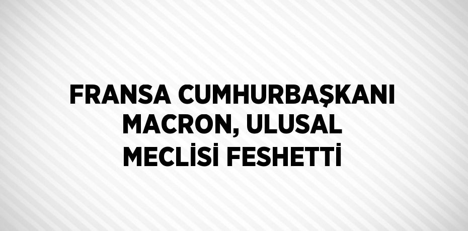 FRANSA CUMHURBAŞKANI MACRON, ULUSAL MECLİSİ FESHETTİ