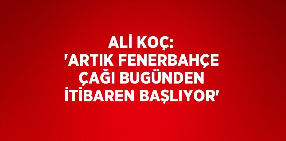 ALİ KOÇ: 'ARTIK FENERBAHÇE ÇAĞI BUGÜNDEN İTİBAREN BAŞLIYOR'