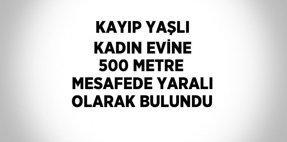 KAYIP YAŞLI KADIN EVİNE 500 METRE MESAFEDE YARALI OLARAK BULUNDU