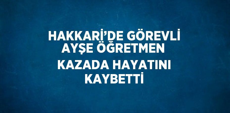 HAKKARİ’DE GÖREVLİ AYŞE ÖĞRETMEN KAZADA HAYATINI KAYBETTİ