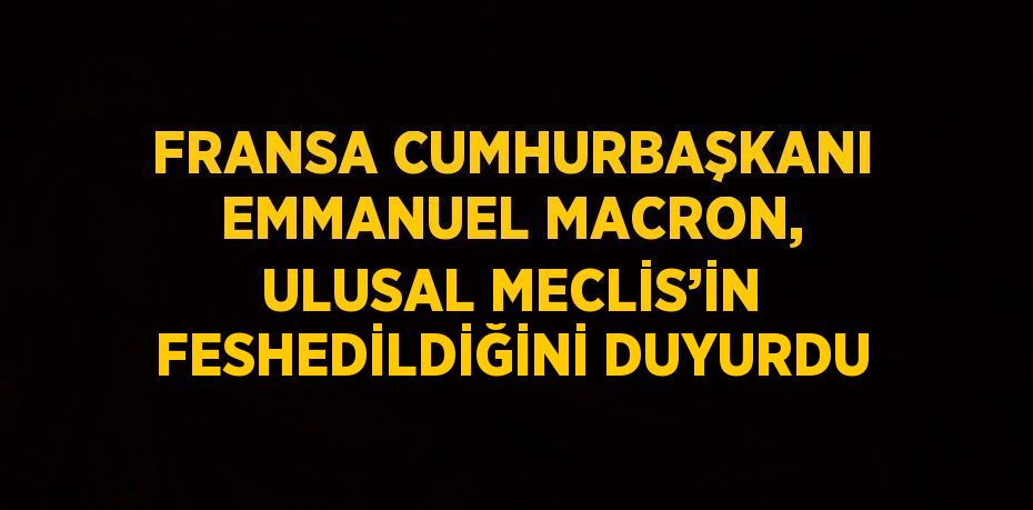 FRANSA CUMHURBAŞKANI EMMANUEL MACRON, ULUSAL MECLİS’İN FESHEDİLDİĞİNİ DUYURDU