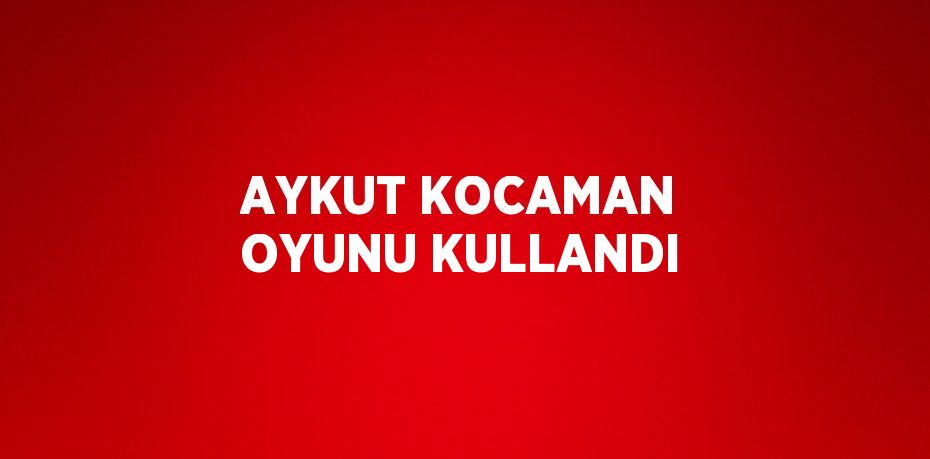 AYKUT KOCAMAN OYUNU KULLANDI