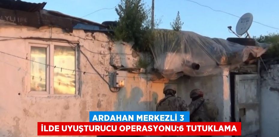 ARDAHAN MERKEZLİ 3 İLDE UYUŞTURUCU OPERASYONU:6 TUTUKLAMA