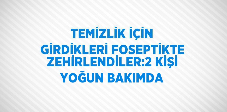 TEMİZLİK İÇİN GİRDİKLERİ FOSEPTİKTE ZEHİRLENDİLER:2 KİŞİ YOĞUN BAKIMDA