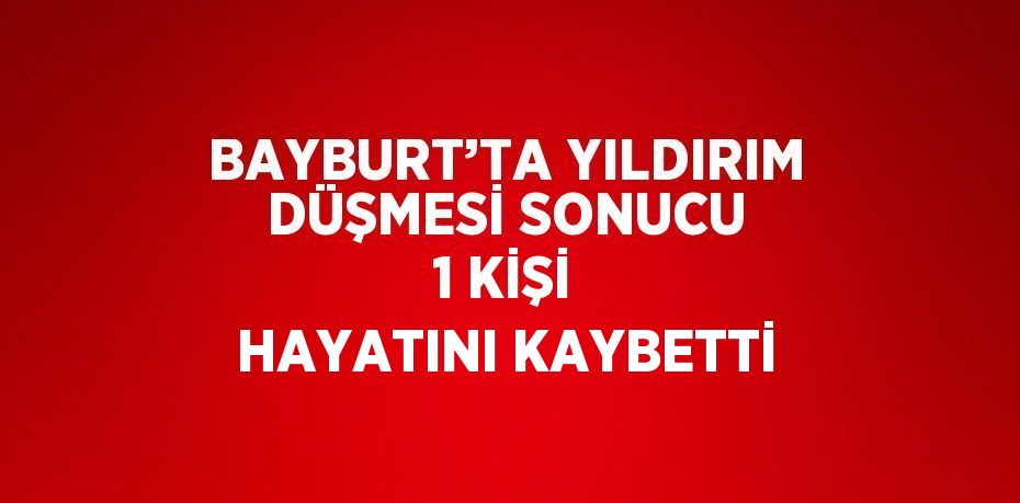 BAYBURT’TA YILDIRIM DÜŞMESİ SONUCU 1 KİŞİ HAYATINI KAYBETTİ