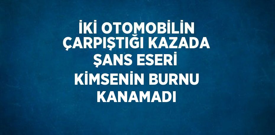 İKİ OTOMOBİLİN ÇARPIŞTIĞI KAZADA ŞANS ESERİ KİMSENİN BURNU KANAMADI