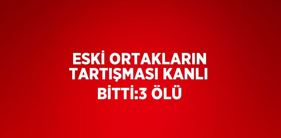 ESKİ ORTAKLARIN TARTIŞMASI KANLI BİTTİ:3 ÖLÜ