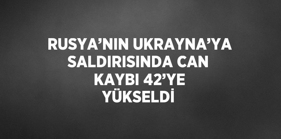 RUSYA’NIN UKRAYNA’YA SALDIRISINDA CAN KAYBI 42’YE YÜKSELDİ