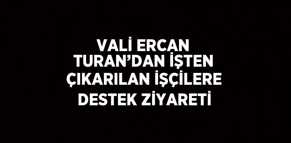 VALİ ERCAN TURAN’DAN İŞTEN ÇIKARILAN İŞÇİLERE DESTEK ZİYARETİ