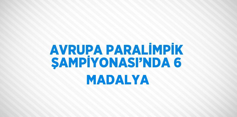 AVRUPA PARALİMPİK ŞAMPİYONASI’NDA 6 MADALYA