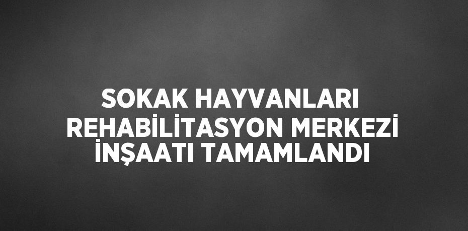 SOKAK HAYVANLARI REHABİLİTASYON MERKEZİ İNŞAATI TAMAMLANDI