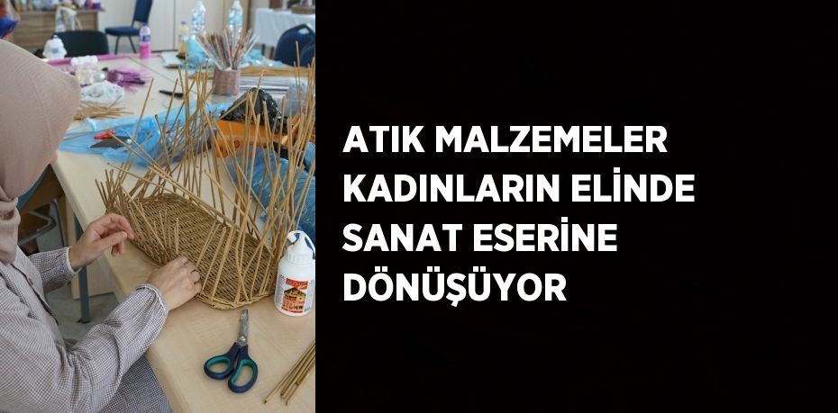 ATIK MALZEMELER KADINLARIN ELİNDE SANAT ESERİNE DÖNÜŞÜYOR