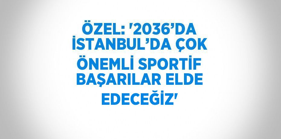 ÖZEL: '2036’DA İSTANBUL’DA ÇOK ÖNEMLİ SPORTİF BAŞARILAR ELDE EDECEĞİZ'