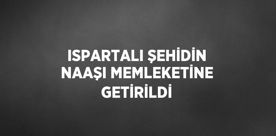 ISPARTALI ŞEHİDİN NAAŞI MEMLEKETİNE GETİRİLDİ