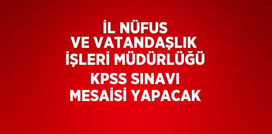 İL NÜFUS VE VATANDAŞLIK İŞLERİ MÜDÜRLÜĞÜ KPSS SINAVI MESAİSİ YAPACAK