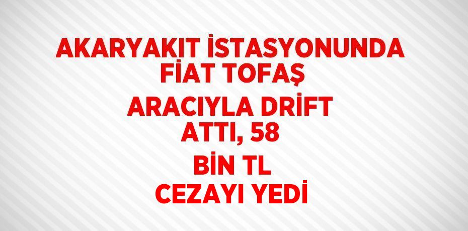 AKARYAKIT İSTASYONUNDA FİAT TOFAŞ ARACIYLA DRİFT ATTI, 58 BİN TL CEZAYI YEDİ