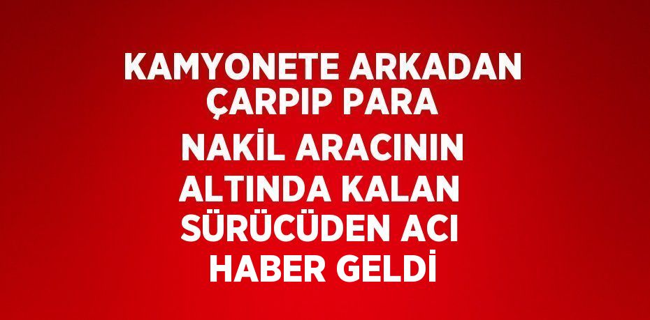 KAMYONETE ARKADAN ÇARPIP PARA NAKİL ARACININ ALTINDA KALAN SÜRÜCÜDEN ACI HABER GELDİ