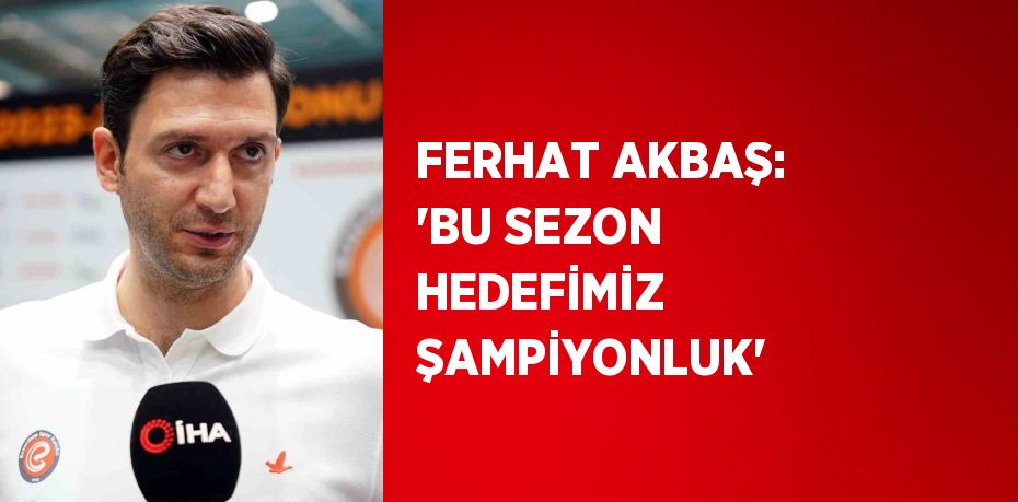 FERHAT AKBAŞ: 'BU SEZON HEDEFİMİZ ŞAMPİYONLUK'