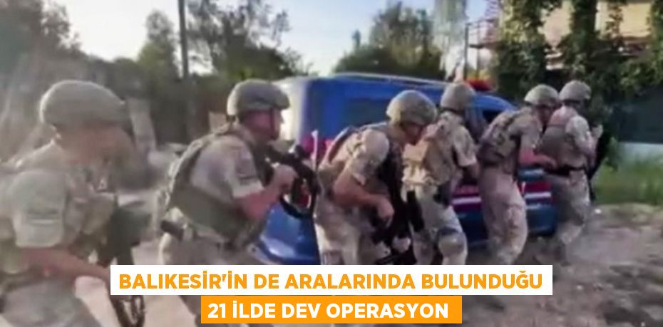 BALIKESİR'İN DE ARALARINDA BULUNDUĞU 21 İLDE DEV OPERASYON