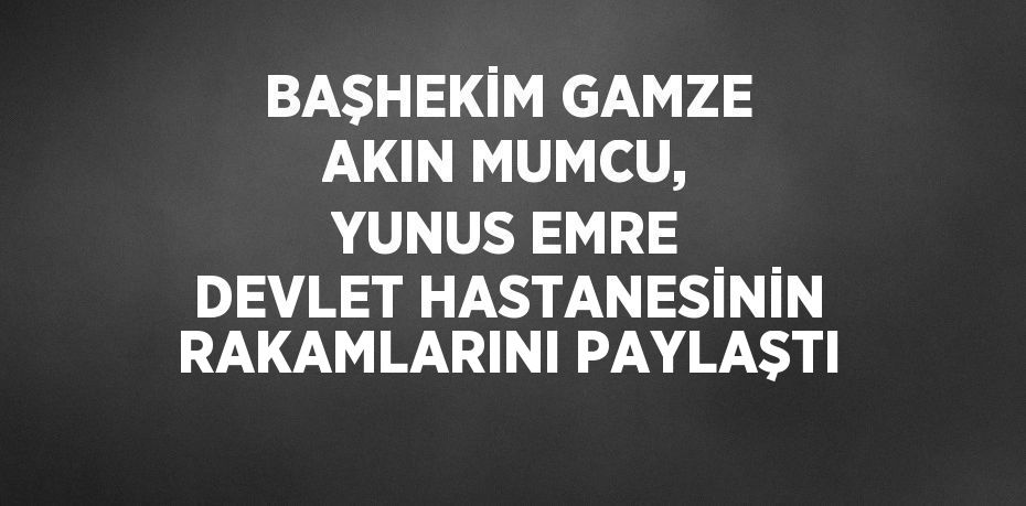 BAŞHEKİM GAMZE AKIN MUMCU, YUNUS EMRE DEVLET HASTANESİNİN RAKAMLARINI PAYLAŞTI