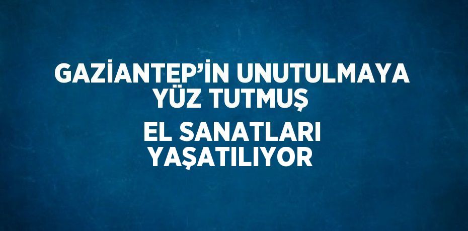 GAZİANTEP’İN UNUTULMAYA YÜZ TUTMUŞ EL SANATLARI YAŞATILIYOR