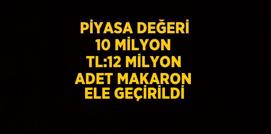 PİYASA DEĞERİ 10 MİLYON TL:12 MİLYON ADET MAKARON ELE GEÇİRİLDİ