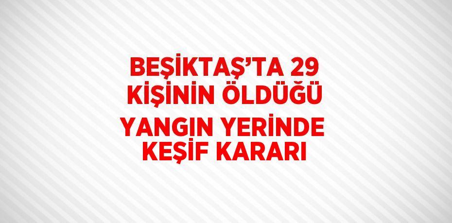 BEŞİKTAŞ’TA 29 KİŞİNİN ÖLDÜĞÜ YANGIN YERİNDE KEŞİF KARARI