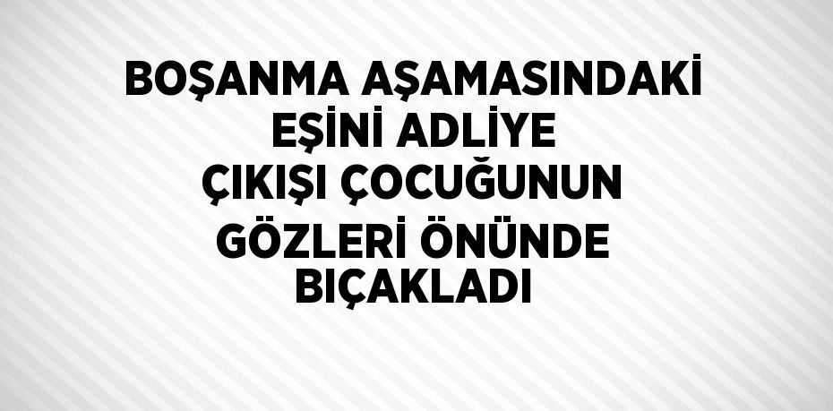 BOŞANMA AŞAMASINDAKİ EŞİNİ ADLİYE ÇIKIŞI ÇOCUĞUNUN GÖZLERİ ÖNÜNDE BIÇAKLADI