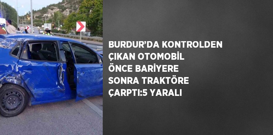 BURDUR’DA KONTROLDEN ÇIKAN OTOMOBİL ÖNCE BARİYERE SONRA TRAKTÖRE ÇARPTI:5 YARALI