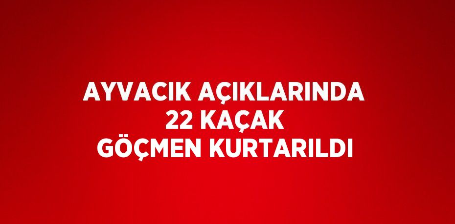 AYVACIK AÇIKLARINDA 22 KAÇAK GÖÇMEN KURTARILDI