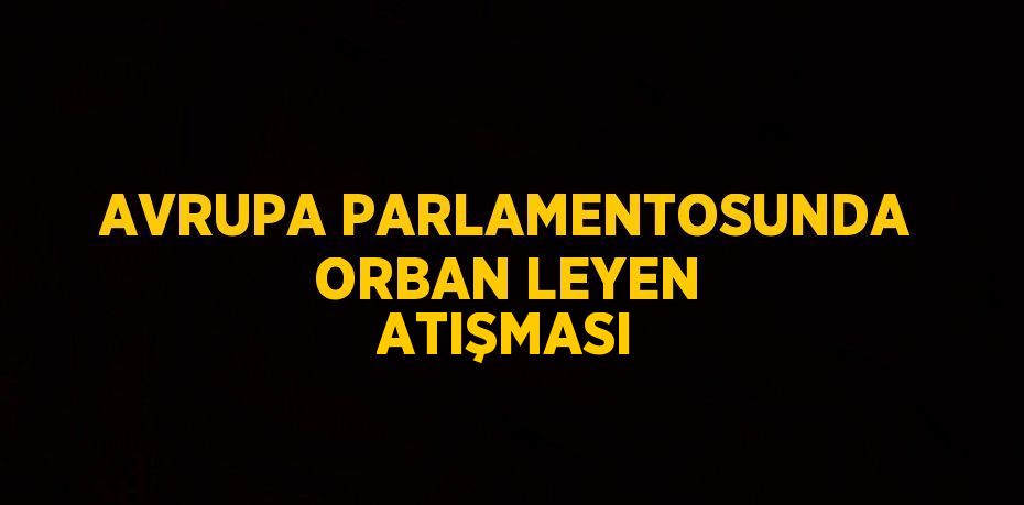 AVRUPA PARLAMENTOSUNDA ORBAN LEYEN ATIŞMASI