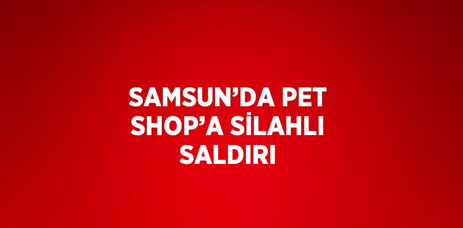 SAMSUN’DA PET SHOP’A SİLAHLI SALDIRI