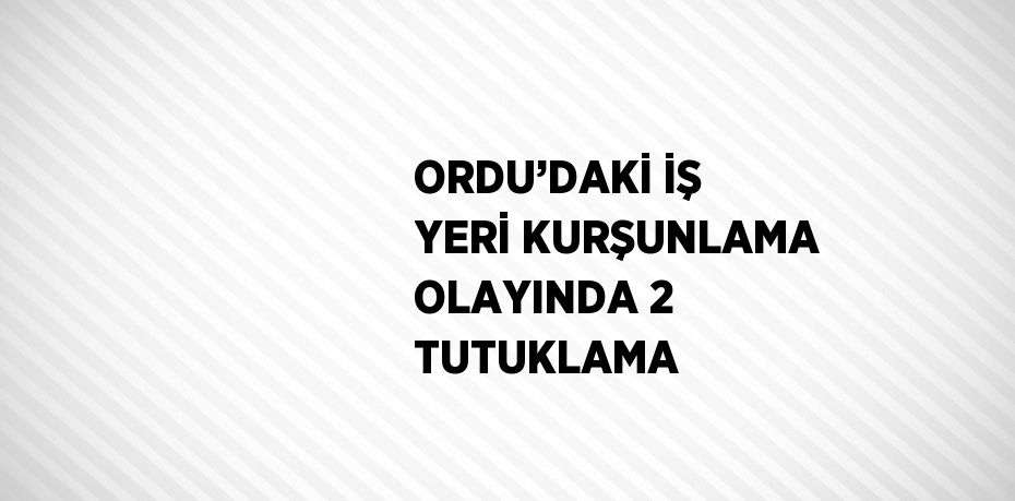 ORDU’DAKİ İŞ YERİ KURŞUNLAMA OLAYINDA 2 TUTUKLAMA