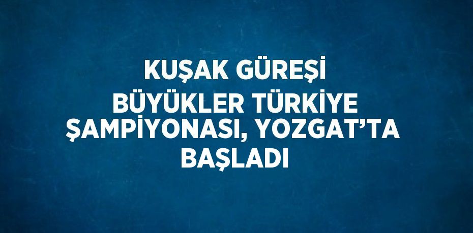 KUŞAK GÜREŞİ BÜYÜKLER TÜRKİYE ŞAMPİYONASI, YOZGAT’TA BAŞLADI