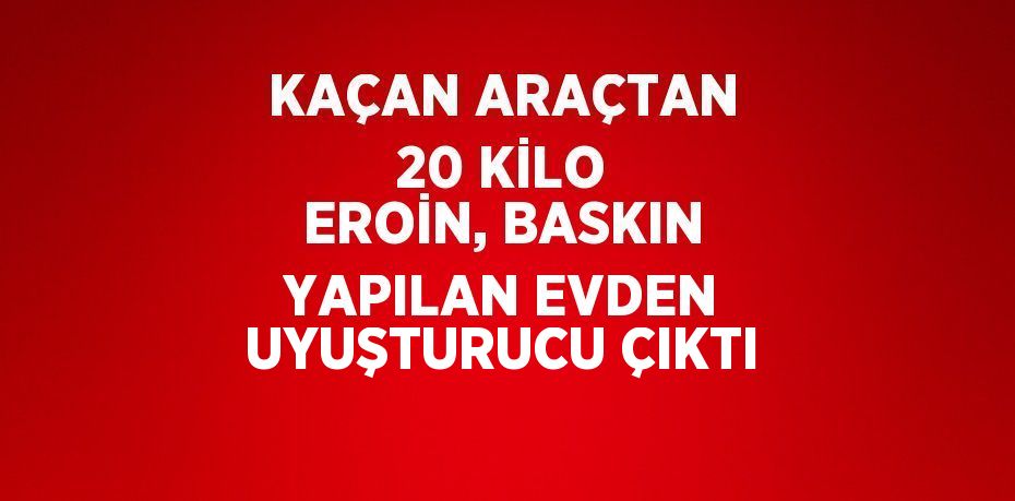 KAÇAN ARAÇTAN 20 KİLO EROİN, BASKIN YAPILAN EVDEN UYUŞTURUCU ÇIKTI