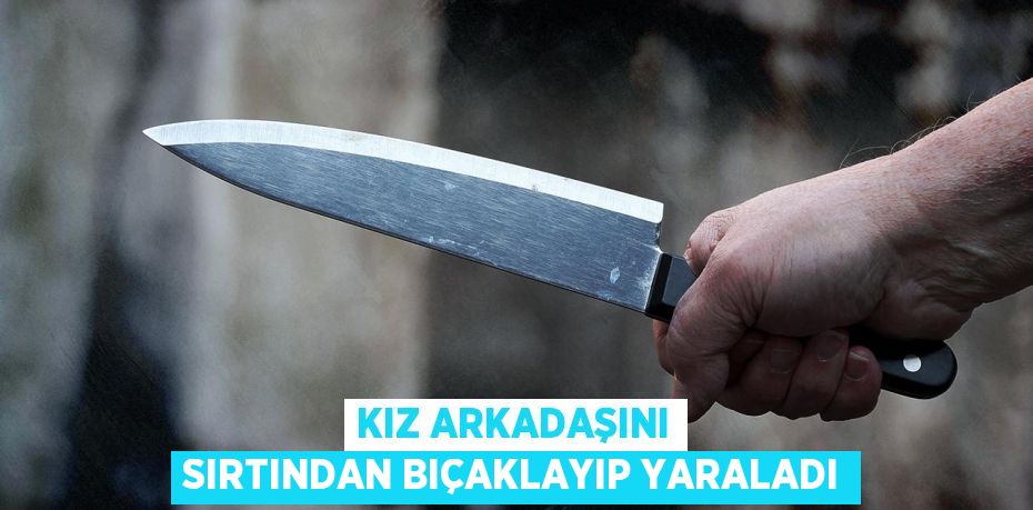 Kız arkadaşını sırtından bıçaklayıp yaraladı