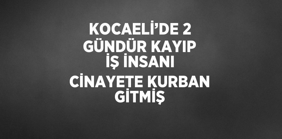 KOCAELİ’DE 2 GÜNDÜR KAYIP İŞ İNSANI CİNAYETE KURBAN GİTMİŞ