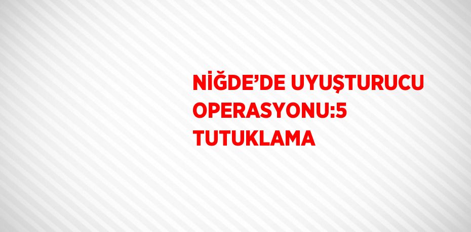 NİĞDE’DE UYUŞTURUCU OPERASYONU:5 TUTUKLAMA