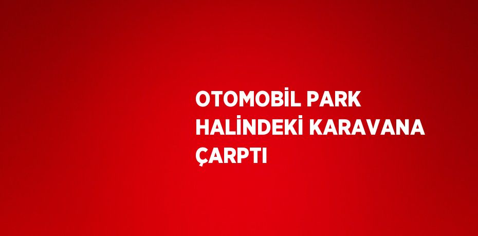 OTOMOBİL PARK HALİNDEKİ KARAVANA ÇARPTI