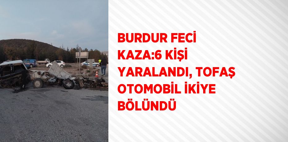 BURDUR FECİ KAZA:6 KİŞİ YARALANDI, TOFAŞ OTOMOBİL İKİYE BÖLÜNDÜ