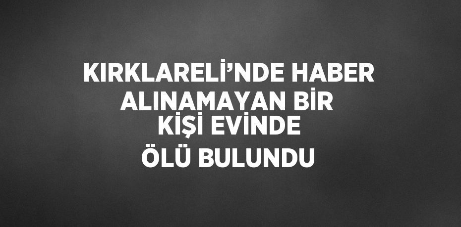 KIRKLARELİ’NDE HABER ALINAMAYAN BİR KİŞİ EVİNDE ÖLÜ BULUNDU