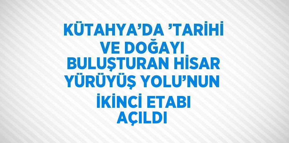 KÜTAHYA’DA ’TARİHİ VE DOĞAYI BULUŞTURAN HİSAR YÜRÜYÜŞ YOLU’NUN İKİNCİ ETABI AÇILDI