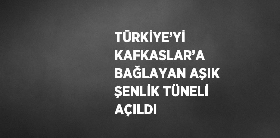 TÜRKİYE’Yİ KAFKASLAR’A BAĞLAYAN AŞIK ŞENLİK TÜNELİ AÇILDI