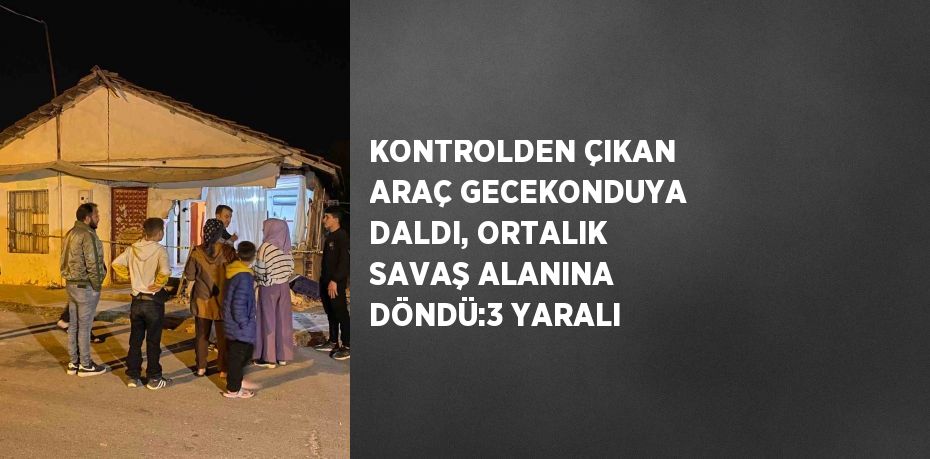 KONTROLDEN ÇIKAN ARAÇ GECEKONDUYA DALDI, ORTALIK SAVAŞ ALANINA DÖNDÜ:3 YARALI