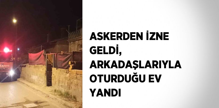 ASKERDEN İZNE GELDİ, ARKADAŞLARIYLA OTURDUĞU EV YANDI