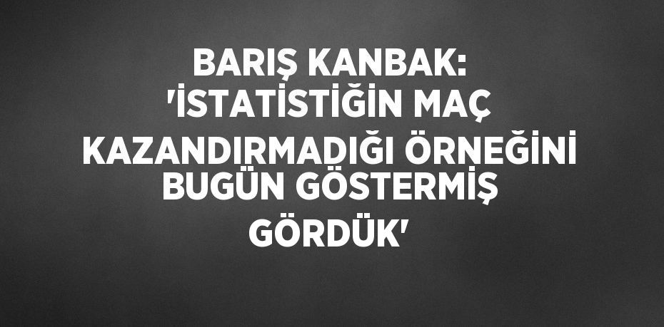 BARIŞ KANBAK: 'İSTATİSTİĞİN MAÇ KAZANDIRMADIĞI ÖRNEĞİNİ BUGÜN GÖSTERMİŞ GÖRDÜK'