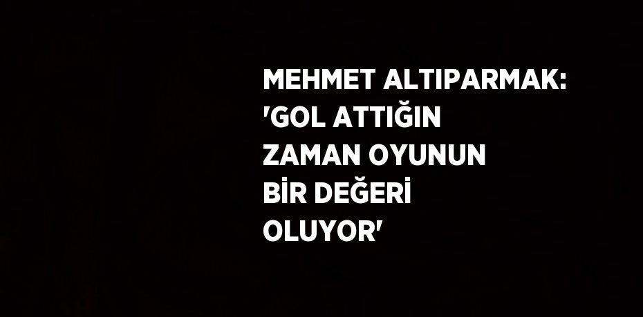 MEHMET ALTIPARMAK: 'GOL ATTIĞIN ZAMAN OYUNUN BİR DEĞERİ OLUYOR'