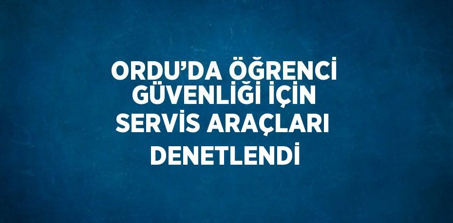 ORDU’DA ÖĞRENCİ GÜVENLİĞİ İÇİN SERVİS ARAÇLARI DENETLENDİ