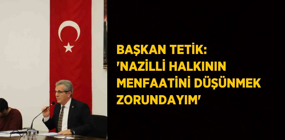 BAŞKAN TETİK: 'NAZİLLİ HALKININ MENFAATİNİ DÜŞÜNMEK ZORUNDAYIM'